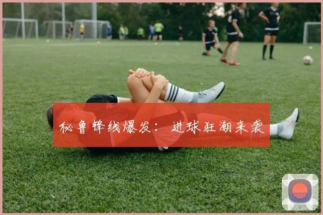 秘鲁锋线爆发：进球狂潮来袭